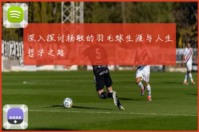 深入探讨杨敏的羽毛球生涯与人生哲学之路