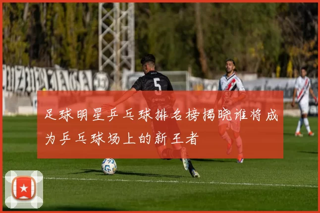 足球明星乒乓球排名榜揭晓谁将成为乒乓球场上的新王者