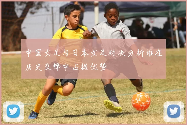 中国女足与日本女足对决分析谁在历史交锋中占据优势