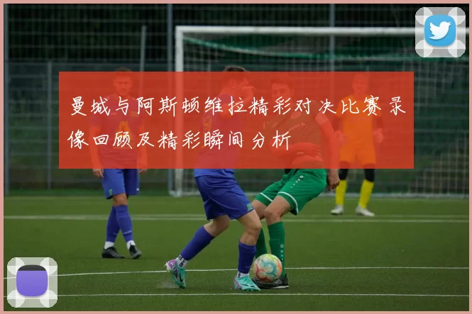 曼城与阿斯顿维拉精彩对决比赛录像回顾及精彩瞬间分析