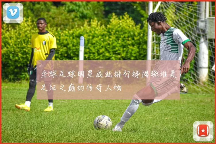 全球足球明星成就排行榜揭晓谁是足坛之巅的传奇人物