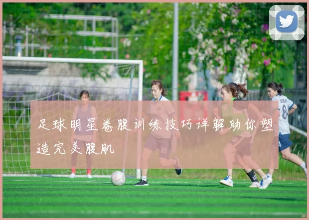 足球明星卷腹训练技巧详解助你塑造完美腹肌