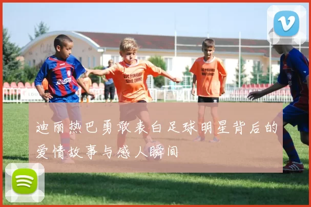 迪丽热巴勇敢表白足球明星背后的爱情故事与感人瞬间