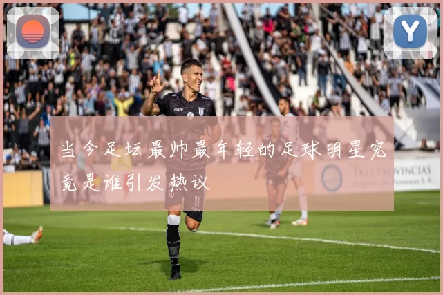 当今足坛最帅最年轻的足球明星究竟是谁引发热议