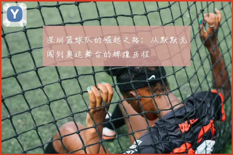 深圳篮球队的崛起之路：从默默无闻到奥运舞台的辉煌历程