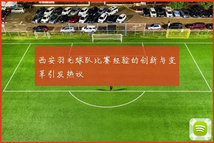 西安羽毛球队比赛经验的创新与变革引发热议