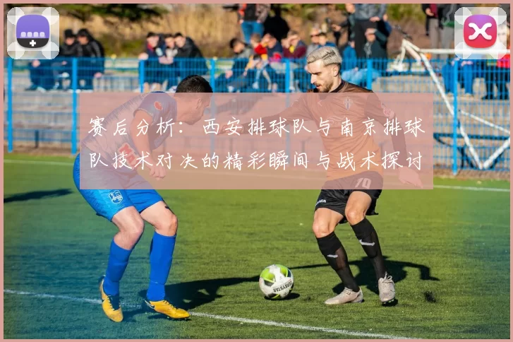 赛后分析：西安排球队与南京排球队技术对决的精彩瞬间与战术探讨