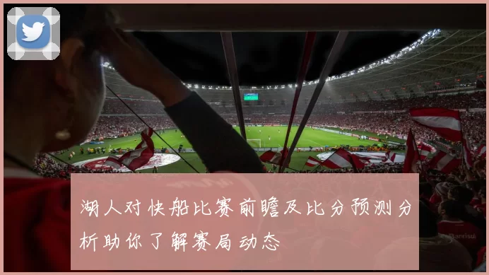 湖人对快船比赛前瞻及比分预测分析助你了解赛局动态