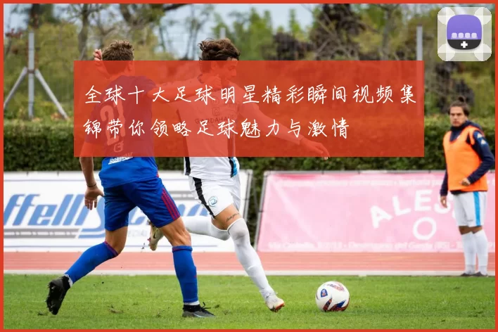 全球十大足球明星精彩瞬间视频集锦带你领略足球魅力与激情
