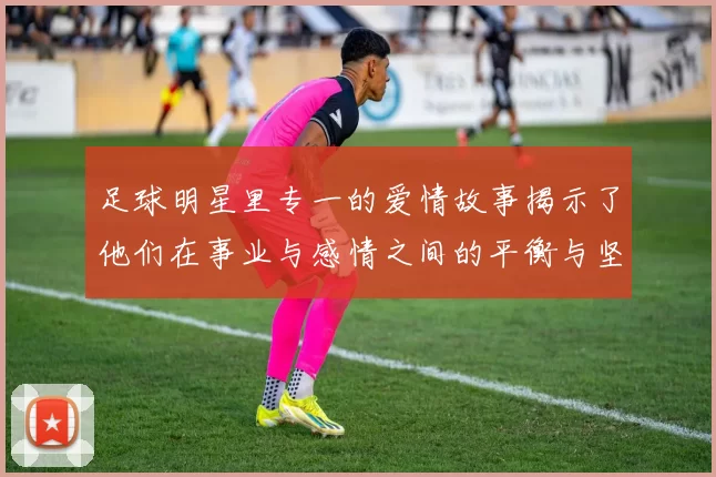 足球明星里专一的爱情故事揭示了他们在事业与感情之间的平衡与坚持