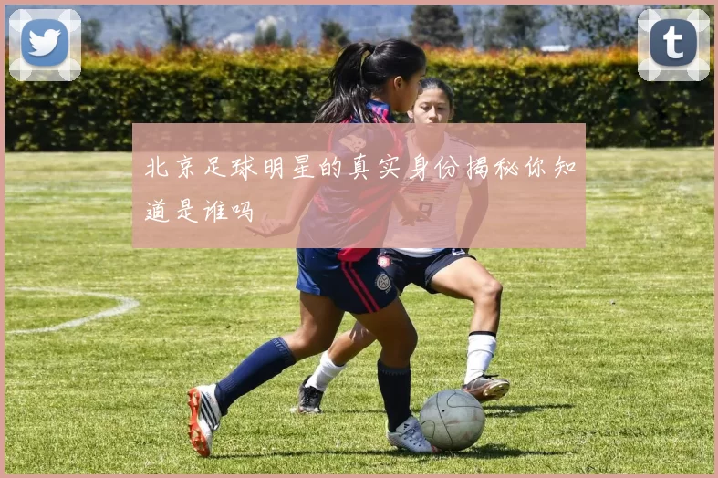 北京足球明星的真实身份揭秘你知道是谁吗