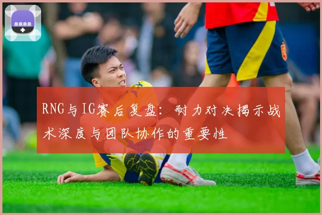 RNG与IG赛后复盘：耐力对决揭示战术深度与团队协作的重要性