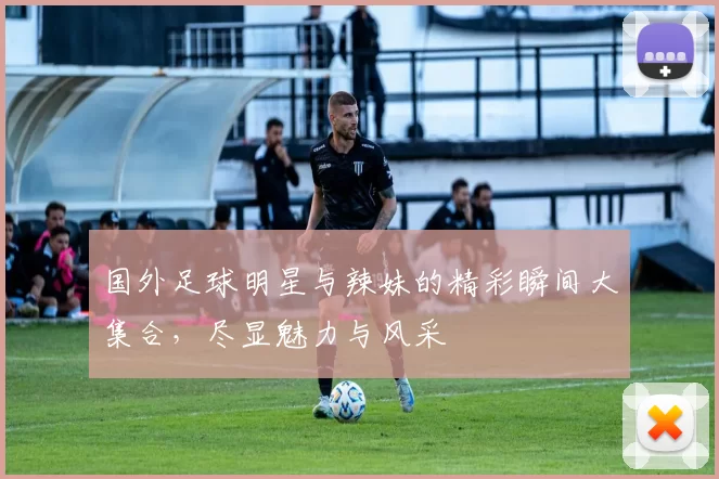 国外足球明星与辣妹的精彩瞬间大集合，尽显魅力与风采