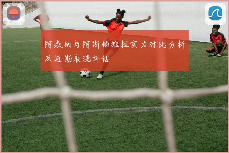 阿森纳与阿斯顿维拉实力对比分析及近期表现评估