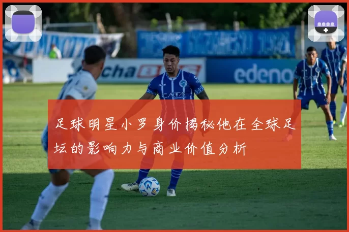 足球明星小罗身价揭秘他在全球足坛的影响力与商业价值分析