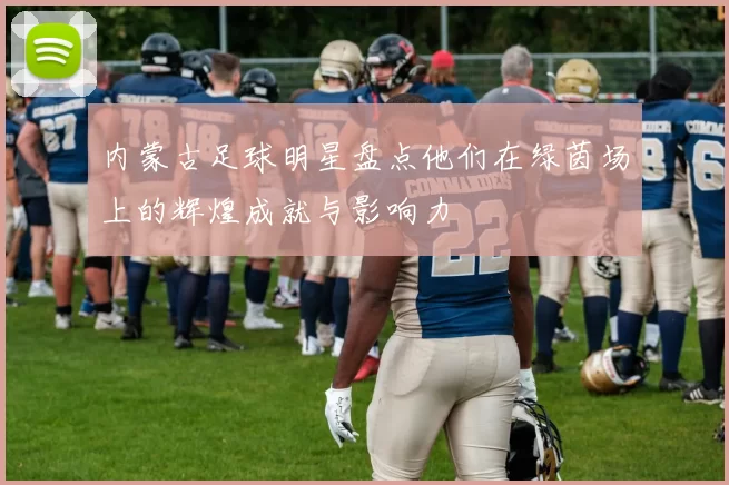内蒙古足球明星盘点他们在绿茵场上的辉煌成就与影响力