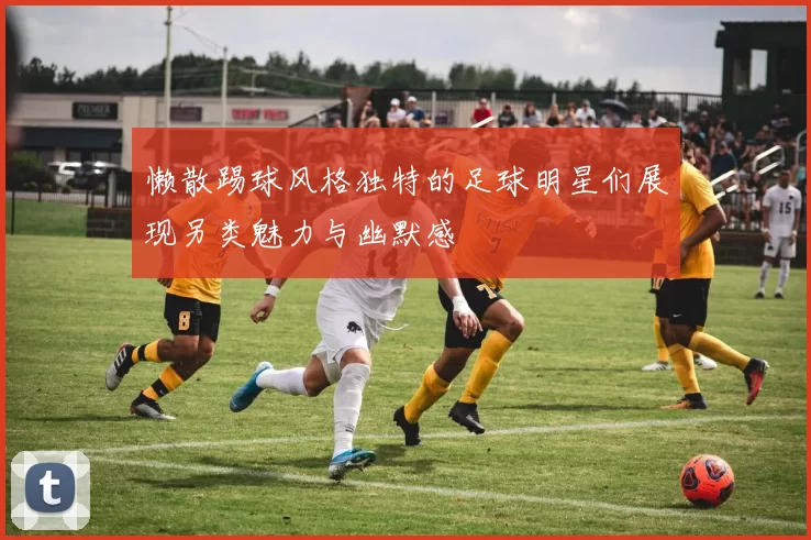 懒散踢球风格独特的足球明星们展现另类魅力与幽默感