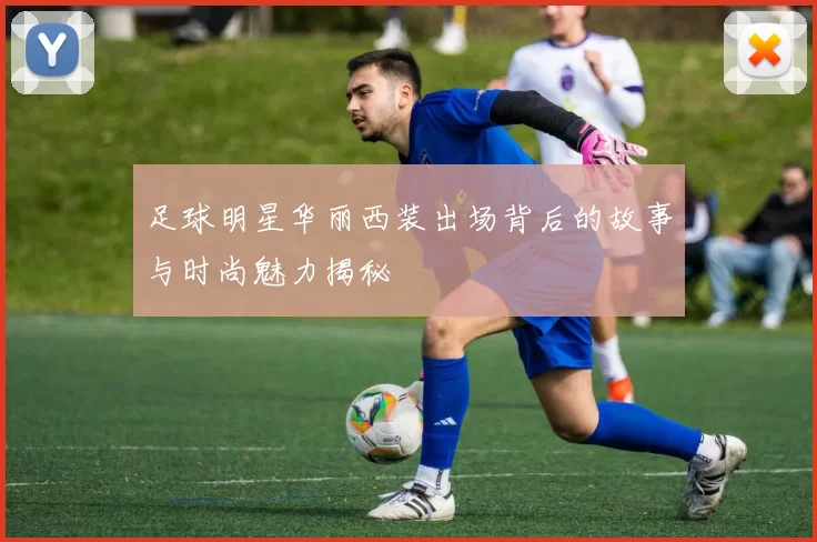 足球明星华丽西装出场背后的故事与时尚魅力揭秘