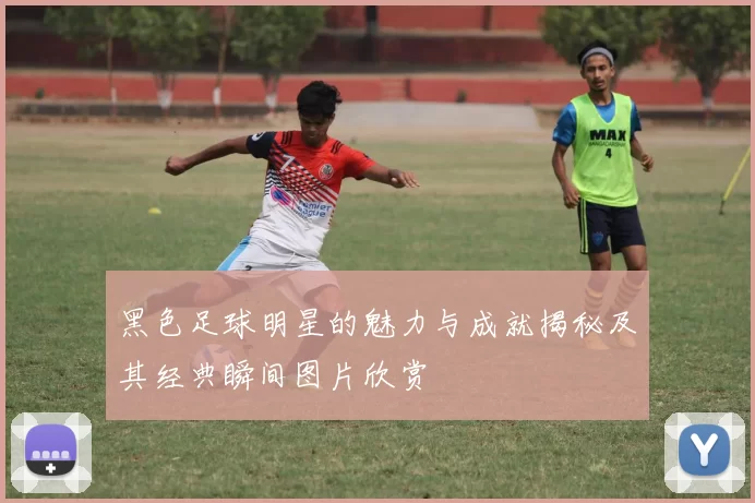 黑色足球明星的魅力与成就揭秘及其经典瞬间图片欣赏