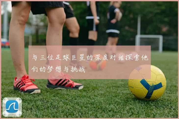 与三位足球巨星的深度对话探索他们的梦想与挑战