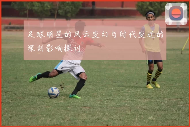 足球明星的风云变幻与时代变迁的深刻影响探讨