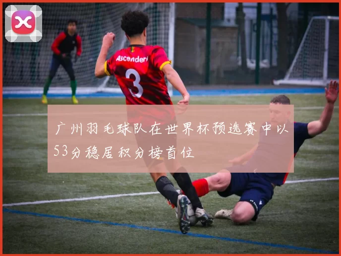 广州羽毛球队在世界杯预选赛中以53分稳居积分榜首位