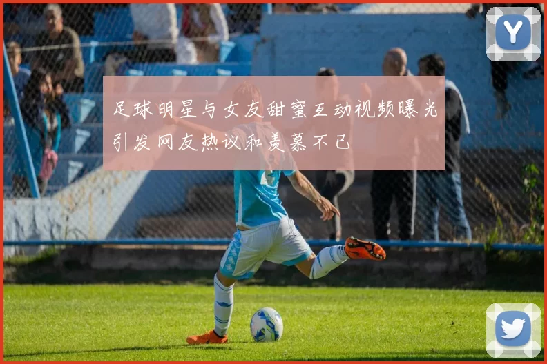 足球明星与女友甜蜜互动视频曝光引发网友热议和羡慕不已