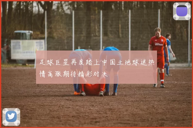 足球巨星再度踏上中国土地球迷热情高涨期待精彩对决
