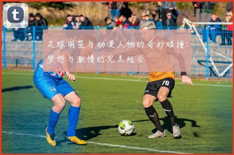 足球明星与动漫人物的奇妙碰撞：梦想与激情的完美结合
