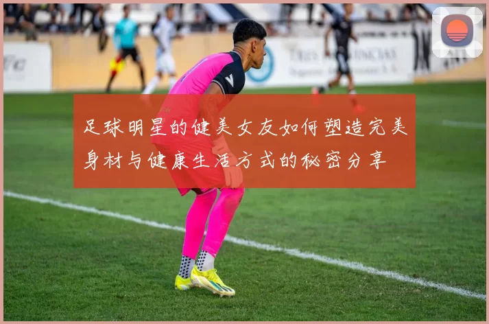 足球明星的健美女友如何塑造完美身材与健康生活方式的秘密分享