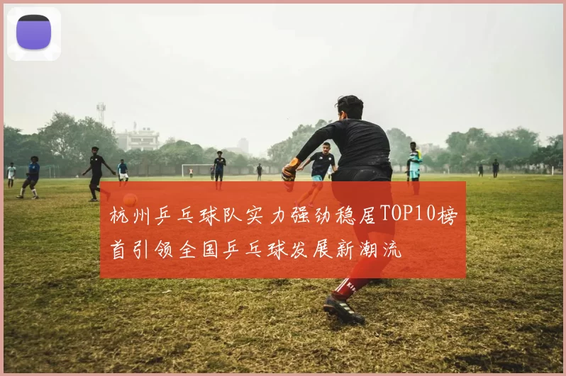杭州乒乓球队实力强劲稳居TOP10榜首引领全国乒乓球发展新潮流