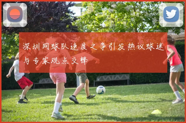 深圳网球队速度之争引发热议球迷与专家观点交锋