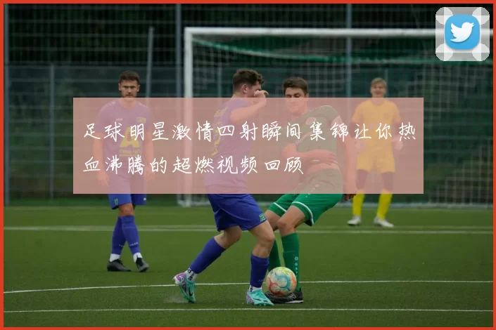 足球明星激情四射瞬间集锦让你热血沸腾的超燃视频回顾