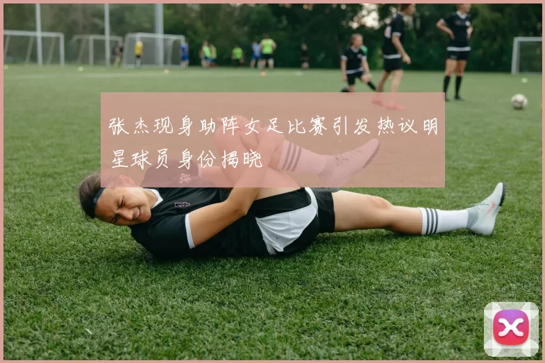 张杰现身助阵女足比赛引发热议明星球员身份揭晓