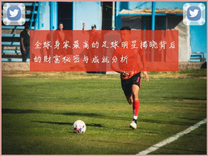全球身家最高的足球明星揭晓背后的财富秘密与成就分析