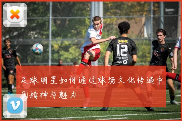 足球明星如何通过球场文化传递中国精神与魅力