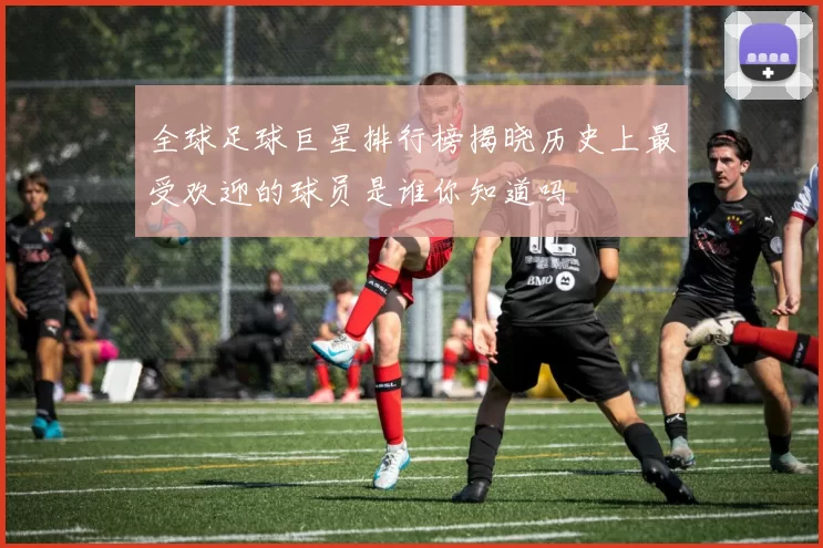 全球足球巨星排行榜揭晓历史上最受欢迎的球员是谁你知道吗