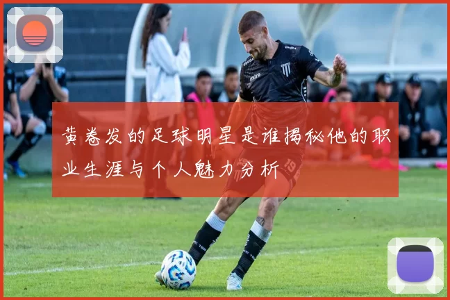 黄卷发的足球明星是谁揭秘他的职业生涯与个人魅力分析