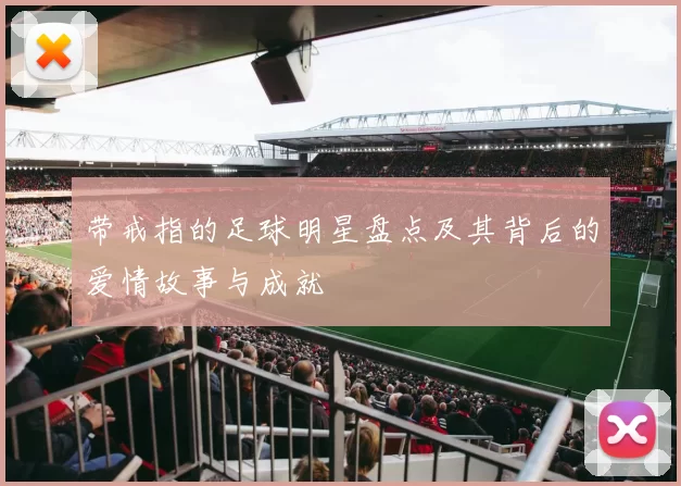 带戒指的足球明星盘点及其背后的爱情故事与成就