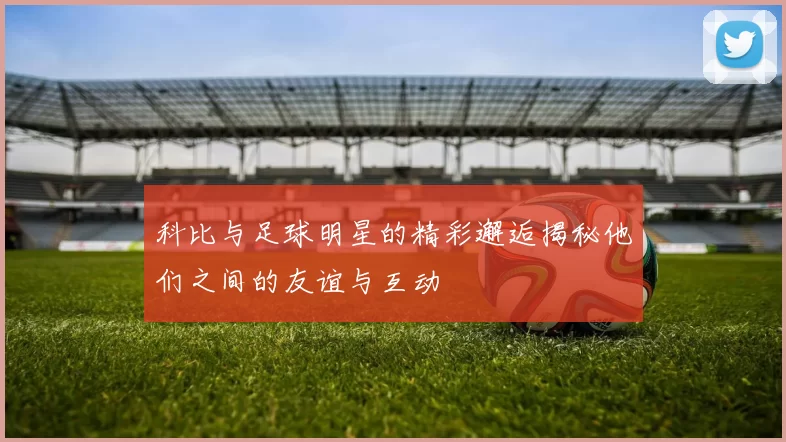 科比与足球明星的精彩邂逅揭秘他们之间的友谊与互动