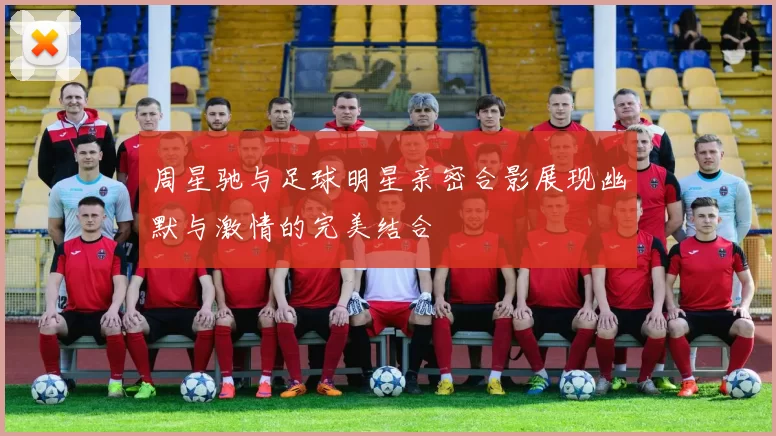 周星驰与足球明星亲密合影展现幽默与激情的完美结合