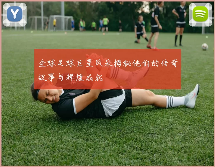 全球足球巨星风采揭秘他们的传奇故事与辉煌成就