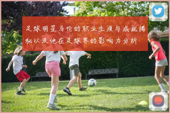 足球明星马伦的职业生涯与成就揭秘以及他在足球界的影响力分析