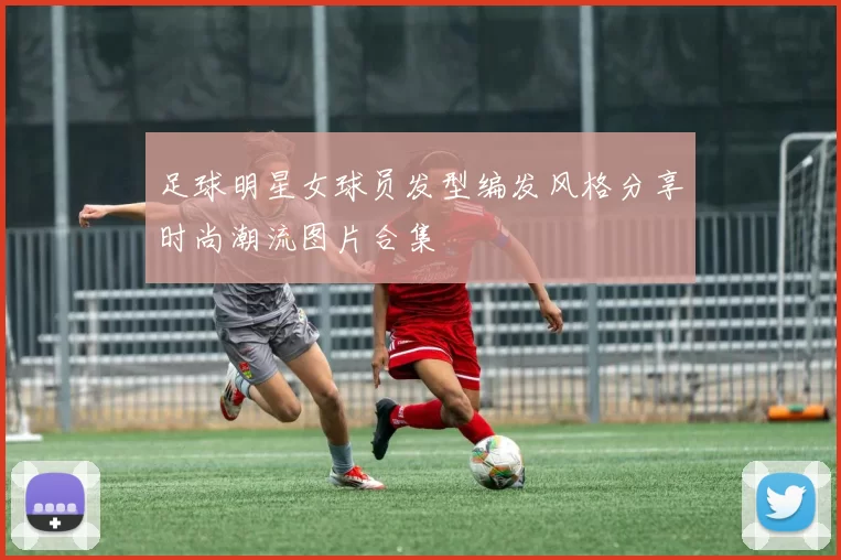 足球明星女球员发型编发风格分享时尚潮流图片合集
