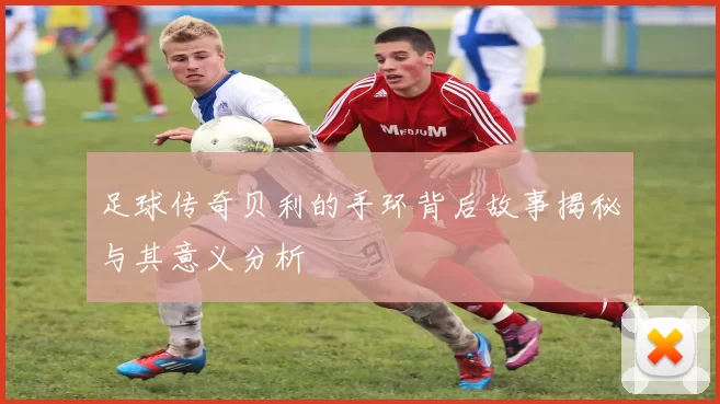 足球传奇贝利的手环背后故事揭秘与其意义分析