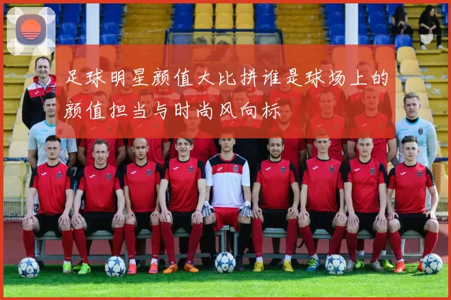足球明星颜值大比拼谁是球场上的颜值担当与时尚风向标