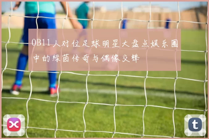 OB11人对位足球明星大盘点娱乐圈中的绿茵传奇与偶像交锋