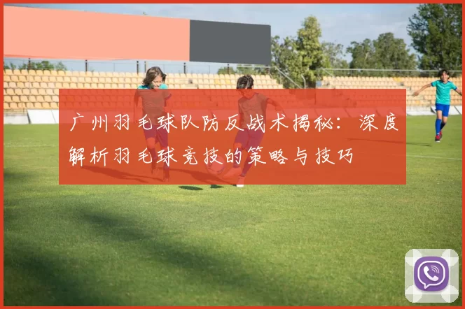 广州羽毛球队防反战术揭秘：深度解析羽毛球竞技的策略与技巧