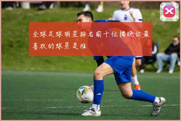 全球足球明星排名前十位揭晓你最喜欢的球员是谁