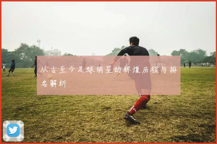 从古至今足球明星的辉煌历程与排名解析